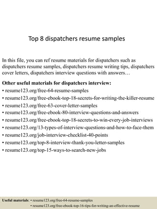 Top 8 dispatchers resume samples
In this file, you can ref resume materials for dispatchers such as
dispatchers resume samples, dispatchers resume writing tips, dispatchers
cover letters, dispatchers interview questions with answers…
Other useful materials for dispatchers interview:
• resume123.org/free-64-resume-samples
• resume123.org/free-ebook-top-18-secrets-for-writing-the-killer-resume
• resume123.org/free-63-cover-letter-samples
• resume123.org/free-ebook-80-interview-questions-and-answers
• resume123.org/free-ebook-top-18-secrets-to-win-every-job-interviews
• resume123.org/13-types-of-interview-questions-and-how-to-face-them
• resume123.org/job-interview-checklist-40-points
• resume123.org/top-8-interview-thank-you-letter-samples
• resume123.org/top-15-ways-to-search-new-jobs
Useful materials: • resume123.org/free-64-resume-samples
• resume123.org/free-ebook-top-16-tips-for-writing-an-effective-resume
 
