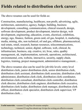 Fields related to distribution clerk career:
The above resumes can be used for fields as:
Construction, manufacturing, healthcare, non profit, advertising, agile,
architecture, automotive, agency, budget, building, business
development, consulting, communication, clinical research, design,
software development, product development, interior design, web
development, engineering, education, events, electrical, exhibition,
energy, ngo, finance, fashion, green card, oil gas, hospital, it, marketing,
media, mining, nhs, non technical, oil and gas, offshore, pharmaceutical,
real estate, retail, research, human resources, telecommunications,
technology, technical, senior, digital, software, web, clinical, hr,
infrastructure, business, erp, creative, ict, hvac, sales, quality
management, uk, implementation, network, operations, architectural,
environmental, crm, website, interactive, security, supply chain,
logistics, training, project management, administrative management…
The above resumes also can be used for job title levels: entry level
distribution clerk, junior distribution clerk, senior distribution clerk,
distribution clerk assistant, distribution clerk associate, distribution clerk
administrator, distribution clerk clerk, distribution clerk coordinator,
distribution clerk consultant, distribution clerk controller, distribution
clerk director, distribution clerk engineer, distribution clerk executive,
distribution clerk leader, distribution clerk manager, distribution clerk
officer, distribution clerk specialist, distribution clerk supervisor, VP
distribution clerk…
Useful materials: • resume123.org/free-64-resume-samples
• resume123.org/free-ebook-top-16-tips-for-writing-an-effective-resume
 