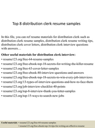 Top 8 distribution clerk resume samples
In this file, you can ref resume materials for distribution clerk such as
distribution clerk resume samples, distribution clerk resume writing tips,
distribution clerk cover letters, distribution clerk interview questions
with answers…
Other useful materials for distribution clerk interview:
• resume123.org/free-64-resume-samples
• resume123.org/free-ebook-top-18-secrets-for-writing-the-killer-resume
• resume123.org/free-63-cover-letter-samples
• resume123.org/free-ebook-80-interview-questions-and-answers
• resume123.org/free-ebook-top-18-secrets-to-win-every-job-interviews
• resume123.org/13-types-of-interview-questions-and-how-to-face-them
• resume123.org/job-interview-checklist-40-points
• resume123.org/top-8-interview-thank-you-letter-samples
• resume123.org/top-15-ways-to-search-new-jobs
Useful materials: • resume123.org/free-64-resume-samples
• resume123.org/free-ebook-top-16-tips-for-writing-an-effective-resume
 