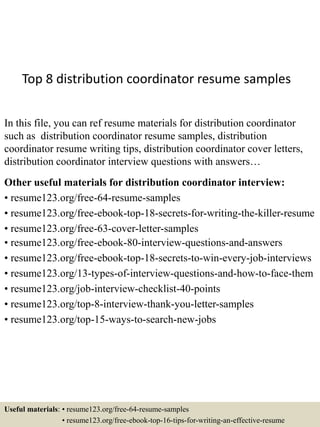 Top 8 distribution coordinator resume samples
In this file, you can ref resume materials for distribution coordinator
such as distribution coordinator resume samples, distribution
coordinator resume writing tips, distribution coordinator cover letters,
distribution coordinator interview questions with answers…
Other useful materials for distribution coordinator interview:
• resume123.org/free-64-resume-samples
• resume123.org/free-ebook-top-18-secrets-for-writing-the-killer-resume
• resume123.org/free-63-cover-letter-samples
• resume123.org/free-ebook-80-interview-questions-and-answers
• resume123.org/free-ebook-top-18-secrets-to-win-every-job-interviews
• resume123.org/13-types-of-interview-questions-and-how-to-face-them
• resume123.org/job-interview-checklist-40-points
• resume123.org/top-8-interview-thank-you-letter-samples
• resume123.org/top-15-ways-to-search-new-jobs
Useful materials: • resume123.org/free-64-resume-samples
• resume123.org/free-ebook-top-16-tips-for-writing-an-effective-resume
 