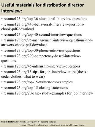 Useful materials for distribution director
interview:
• resume123.org/top-36-situational-interview-questions
• resume123.org/440-behavioral-interview-questions-
ebook-pdf-download
• resume123.org/top-40-second-interview-questions
• resume123.org/95-management-interview-questions-and-
answers-ebook-pdf-download
• resume123.org/top-30-phone-interview-questions
• resume123.org/290-competency-based-interview-
questions
• resume123.org/45-internship-interview-questions
• resume123.org/15-tips-for-job-interview-attire (dress
code, clothes, what to wear)
• resume123.org/top-15-written-test-examples
• resume123.org/top-15-closing-statements
• resume123.org/20-case- study-examples for job interview
Useful materials: • resume123.org/free-64-resume-samples
• resume123.org/free-ebook-top-16-tips-for-writing-an-effective-resume
 