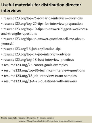 Useful materials for distribution director
interview:
• resume123.org/top-25-scenarios-interview-questions
• resume123.org/top-25-tips-for-interview-preparation
• resume123.org/top-10-tips-to-answer-biggest-weakness-
and-strengths-questions
• resume123.org/tips-to-answer-question-tell-me-about-
yourself
• resume123.org/16-job-application-tips
• resume123.org/top-14-job-interview-advices
• resume123.org/top-18-best-interview-practices
• resume123.org/25-career-goals-examples
• resume123.org/top-36-technical-interview-questions
• resume123.org/18-job-interview-exam-samples
• resume123.org/Q-A-25-questions-with-answers
Useful materials: • resume123.org/free-64-resume-samples
• resume123.org/free-ebook-top-16-tips-for-writing-an-effective-resume
 