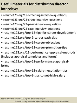 Useful materials for distribution director
interview:
• resume123.org/15-screening-interview-questions
• resume123.org/22-group-interview-questions
• resume123.org/22-panel-interview-questions
• resume123.org/22-case-interview-questions
• resume123.org/top-12-tips-for-career-development
• resume123.org/top-9-career-path-tips
• resume123.org/top-14-career-objectives
• resume123.org/top-12-career-promotion-tips
• resume123.org/11-performance-appraisal-methods
(includes appraisal templates and forms)
• resume123.org/top-28-performance-appraisal-
forms
• resume123.org/top-12-salary-negotiation-tips
• resume123.org/top-9-tips-to-get-high-salary
Useful materials: • resume123.org/free-64-resume-samples
• resume123.org/free-ebook-top-16-tips-for-writing-an-effective-resume
 