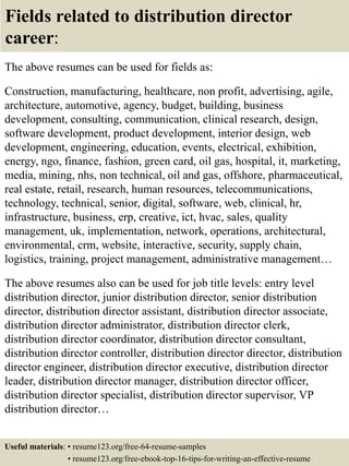 Fields related to distribution director
career:
The above resumes can be used for fields as:
Construction, manufacturing, healthcare, non profit, advertising, agile,
architecture, automotive, agency, budget, building, business
development, consulting, communication, clinical research, design,
software development, product development, interior design, web
development, engineering, education, events, electrical, exhibition,
energy, ngo, finance, fashion, green card, oil gas, hospital, it, marketing,
media, mining, nhs, non technical, oil and gas, offshore, pharmaceutical,
real estate, retail, research, human resources, telecommunications,
technology, technical, senior, digital, software, web, clinical, hr,
infrastructure, business, erp, creative, ict, hvac, sales, quality
management, uk, implementation, network, operations, architectural,
environmental, crm, website, interactive, security, supply chain,
logistics, training, project management, administrative management…
The above resumes also can be used for job title levels: entry level
distribution director, junior distribution director, senior distribution
director, distribution director assistant, distribution director associate,
distribution director administrator, distribution director clerk,
distribution director coordinator, distribution director consultant,
distribution director controller, distribution director director, distribution
director engineer, distribution director executive, distribution director
leader, distribution director manager, distribution director officer,
distribution director specialist, distribution director supervisor, VP
distribution director…
Useful materials: • resume123.org/free-64-resume-samples
• resume123.org/free-ebook-top-16-tips-for-writing-an-effective-resume
 