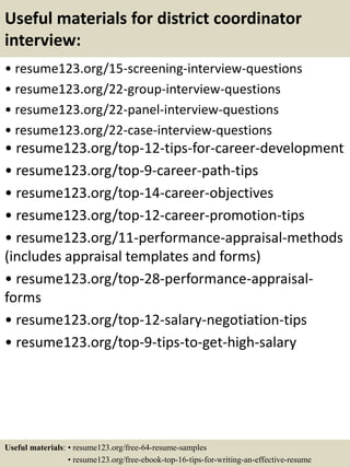Useful materials for district coordinator
interview:
• resume123.org/15-screening-interview-questions
• resume123.org/22-group-interview-questions
• resume123.org/22-panel-interview-questions
• resume123.org/22-case-interview-questions
• resume123.org/top-12-tips-for-career-development
• resume123.org/top-9-career-path-tips
• resume123.org/top-14-career-objectives
• resume123.org/top-12-career-promotion-tips
• resume123.org/11-performance-appraisal-methods
(includes appraisal templates and forms)
• resume123.org/top-28-performance-appraisal-
forms
• resume123.org/top-12-salary-negotiation-tips
• resume123.org/top-9-tips-to-get-high-salary
Useful materials: • resume123.org/free-64-resume-samples
• resume123.org/free-ebook-top-16-tips-for-writing-an-effective-resume
 