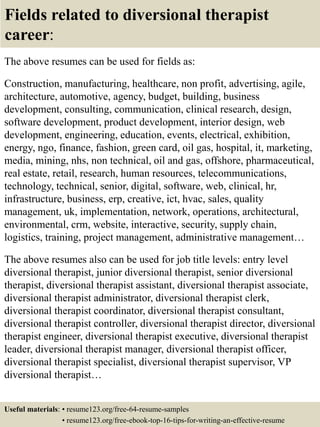 Fields related to diversional therapist
career:
The above resumes can be used for fields as:
Construction, manufacturing, healthcare, non profit, advertising, agile,
architecture, automotive, agency, budget, building, business
development, consulting, communication, clinical research, design,
software development, product development, interior design, web
development, engineering, education, events, electrical, exhibition,
energy, ngo, finance, fashion, green card, oil gas, hospital, it, marketing,
media, mining, nhs, non technical, oil and gas, offshore, pharmaceutical,
real estate, retail, research, human resources, telecommunications,
technology, technical, senior, digital, software, web, clinical, hr,
infrastructure, business, erp, creative, ict, hvac, sales, quality
management, uk, implementation, network, operations, architectural,
environmental, crm, website, interactive, security, supply chain,
logistics, training, project management, administrative management…
The above resumes also can be used for job title levels: entry level
diversional therapist, junior diversional therapist, senior diversional
therapist, diversional therapist assistant, diversional therapist associate,
diversional therapist administrator, diversional therapist clerk,
diversional therapist coordinator, diversional therapist consultant,
diversional therapist controller, diversional therapist director, diversional
therapist engineer, diversional therapist executive, diversional therapist
leader, diversional therapist manager, diversional therapist officer,
diversional therapist specialist, diversional therapist supervisor, VP
diversional therapist…
Useful materials: • resume123.org/free-64-resume-samples
• resume123.org/free-ebook-top-16-tips-for-writing-an-effective-resume
 