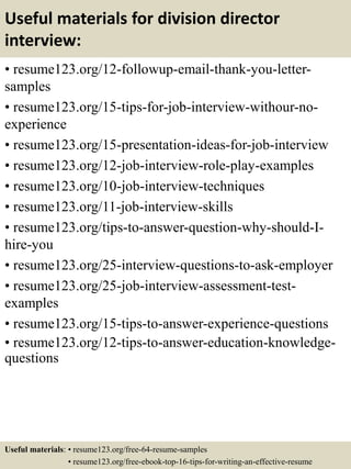 Useful materials for division director
interview:
• resume123.org/12-followup-email-thank-you-letter-
samples
• resume123.org/15-tips-for-job-interview-withour-no-
experience
• resume123.org/15-presentation-ideas-for-job-interview
• resume123.org/12-job-interview-role-play-examples
• resume123.org/10-job-interview-techniques
• resume123.org/11-job-interview-skills
• resume123.org/tips-to-answer-question-why-should-I-
hire-you
• resume123.org/25-interview-questions-to-ask-employer
• resume123.org/25-job-interview-assessment-test-
examples
• resume123.org/15-tips-to-answer-experience-questions
• resume123.org/12-tips-to-answer-education-knowledge-
questions
Useful materials: • resume123.org/free-64-resume-samples
• resume123.org/free-ebook-top-16-tips-for-writing-an-effective-resume
 