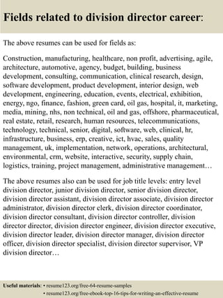 Fields related to division director career:
The above resumes can be used for fields as:
Construction, manufacturing, healthcare, non profit, advertising, agile,
architecture, automotive, agency, budget, building, business
development, consulting, communication, clinical research, design,
software development, product development, interior design, web
development, engineering, education, events, electrical, exhibition,
energy, ngo, finance, fashion, green card, oil gas, hospital, it, marketing,
media, mining, nhs, non technical, oil and gas, offshore, pharmaceutical,
real estate, retail, research, human resources, telecommunications,
technology, technical, senior, digital, software, web, clinical, hr,
infrastructure, business, erp, creative, ict, hvac, sales, quality
management, uk, implementation, network, operations, architectural,
environmental, crm, website, interactive, security, supply chain,
logistics, training, project management, administrative management…
The above resumes also can be used for job title levels: entry level
division director, junior division director, senior division director,
division director assistant, division director associate, division director
administrator, division director clerk, division director coordinator,
division director consultant, division director controller, division
director director, division director engineer, division director executive,
division director leader, division director manager, division director
officer, division director specialist, division director supervisor, VP
division director…
Useful materials: • resume123.org/free-64-resume-samples
• resume123.org/free-ebook-top-16-tips-for-writing-an-effective-resume
 