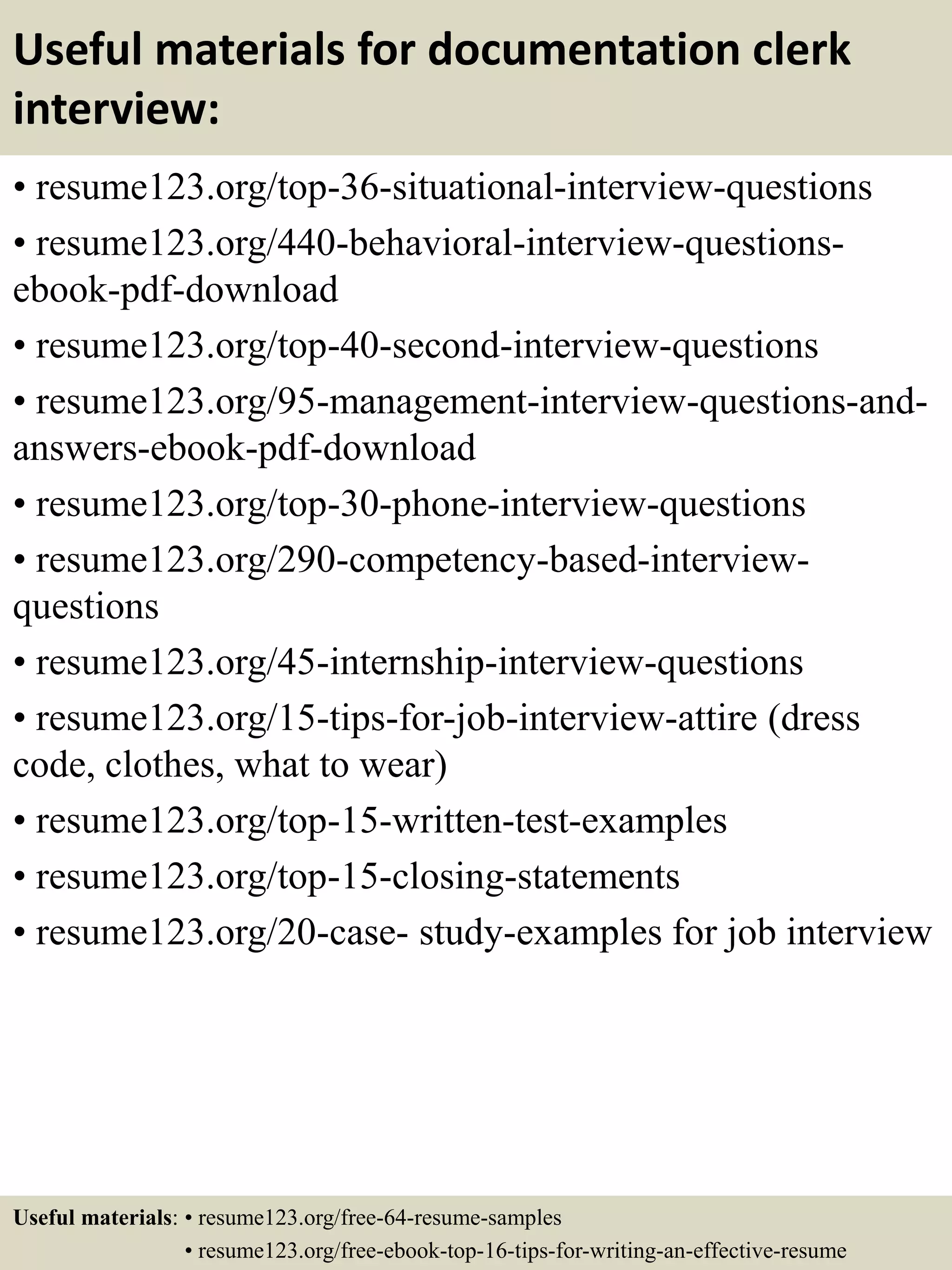 Useful materials for documentation clerk
interview:
• resume123.org/top-36-situational-interview-questions
• resume123.org/440-behavioral-interview-questions-
ebook-pdf-download
• resume123.org/top-40-second-interview-questions
• resume123.org/95-management-interview-questions-and-
answers-ebook-pdf-download
• resume123.org/top-30-phone-interview-questions
• resume123.org/290-competency-based-interview-
questions
• resume123.org/45-internship-interview-questions
• resume123.org/15-tips-for-job-interview-attire (dress
code, clothes, what to wear)
• resume123.org/top-15-written-test-examples
• resume123.org/top-15-closing-statements
• resume123.org/20-case- study-examples for job interview
Useful materials: • resume123.org/free-64-resume-samples
• resume123.org/free-ebook-top-16-tips-for-writing-an-effective-resume
 
