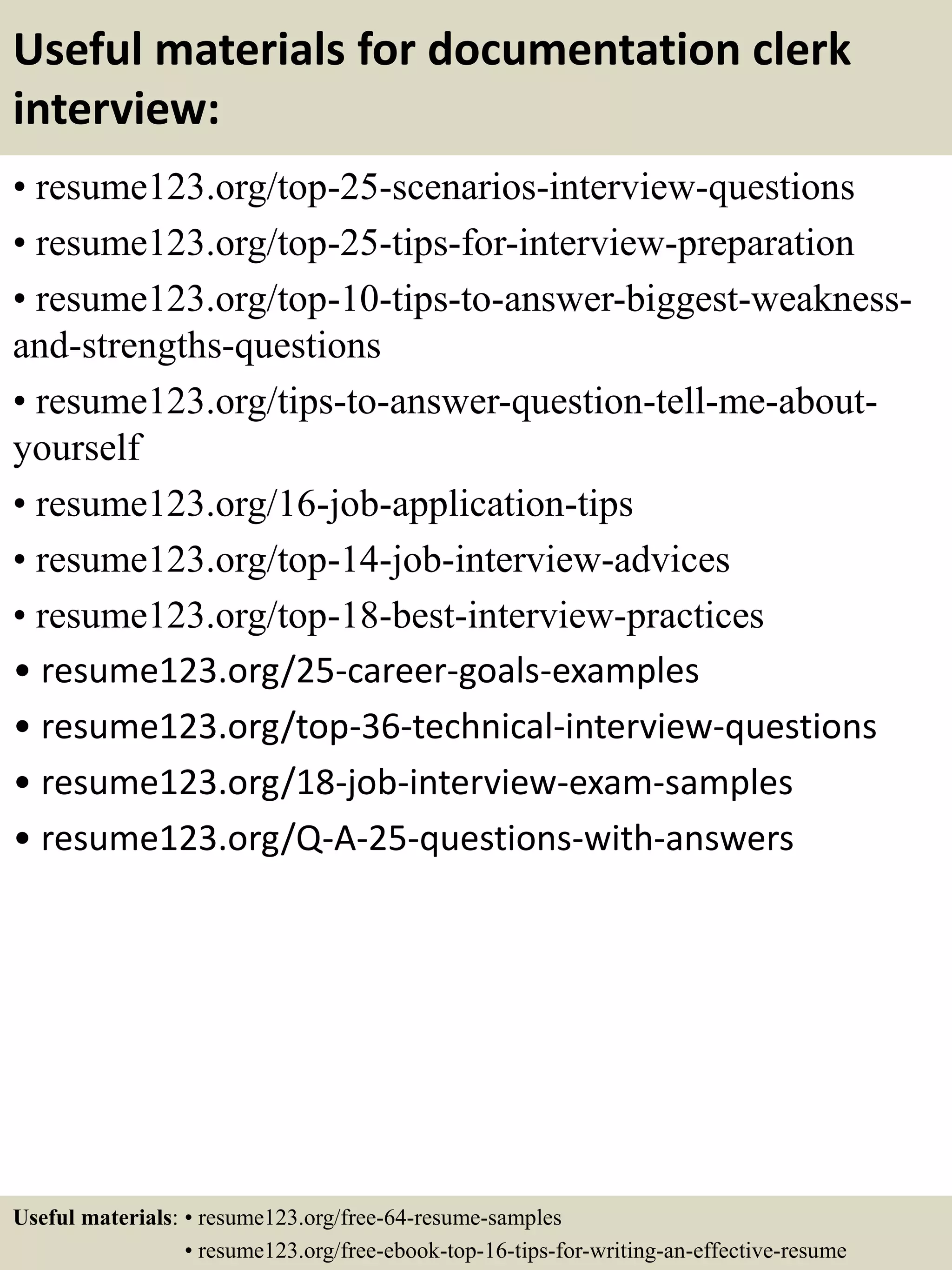 Useful materials for documentation clerk
interview:
• resume123.org/top-25-scenarios-interview-questions
• resume123.org/top-25-tips-for-interview-preparation
• resume123.org/top-10-tips-to-answer-biggest-weakness-
and-strengths-questions
• resume123.org/tips-to-answer-question-tell-me-about-
yourself
• resume123.org/16-job-application-tips
• resume123.org/top-14-job-interview-advices
• resume123.org/top-18-best-interview-practices
• resume123.org/25-career-goals-examples
• resume123.org/top-36-technical-interview-questions
• resume123.org/18-job-interview-exam-samples
• resume123.org/Q-A-25-questions-with-answers
Useful materials: • resume123.org/free-64-resume-samples
• resume123.org/free-ebook-top-16-tips-for-writing-an-effective-resume
 