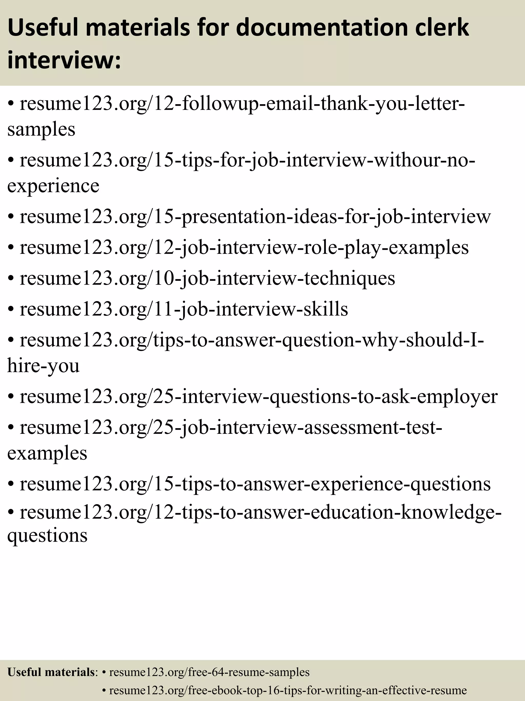 Useful materials for documentation clerk
interview:
• resume123.org/12-followup-email-thank-you-letter-
samples
• resume123.org/15-tips-for-job-interview-withour-no-
experience
• resume123.org/15-presentation-ideas-for-job-interview
• resume123.org/12-job-interview-role-play-examples
• resume123.org/10-job-interview-techniques
• resume123.org/11-job-interview-skills
• resume123.org/tips-to-answer-question-why-should-I-
hire-you
• resume123.org/25-interview-questions-to-ask-employer
• resume123.org/25-job-interview-assessment-test-
examples
• resume123.org/15-tips-to-answer-experience-questions
• resume123.org/12-tips-to-answer-education-knowledge-
questions
Useful materials: • resume123.org/free-64-resume-samples
• resume123.org/free-ebook-top-16-tips-for-writing-an-effective-resume
 