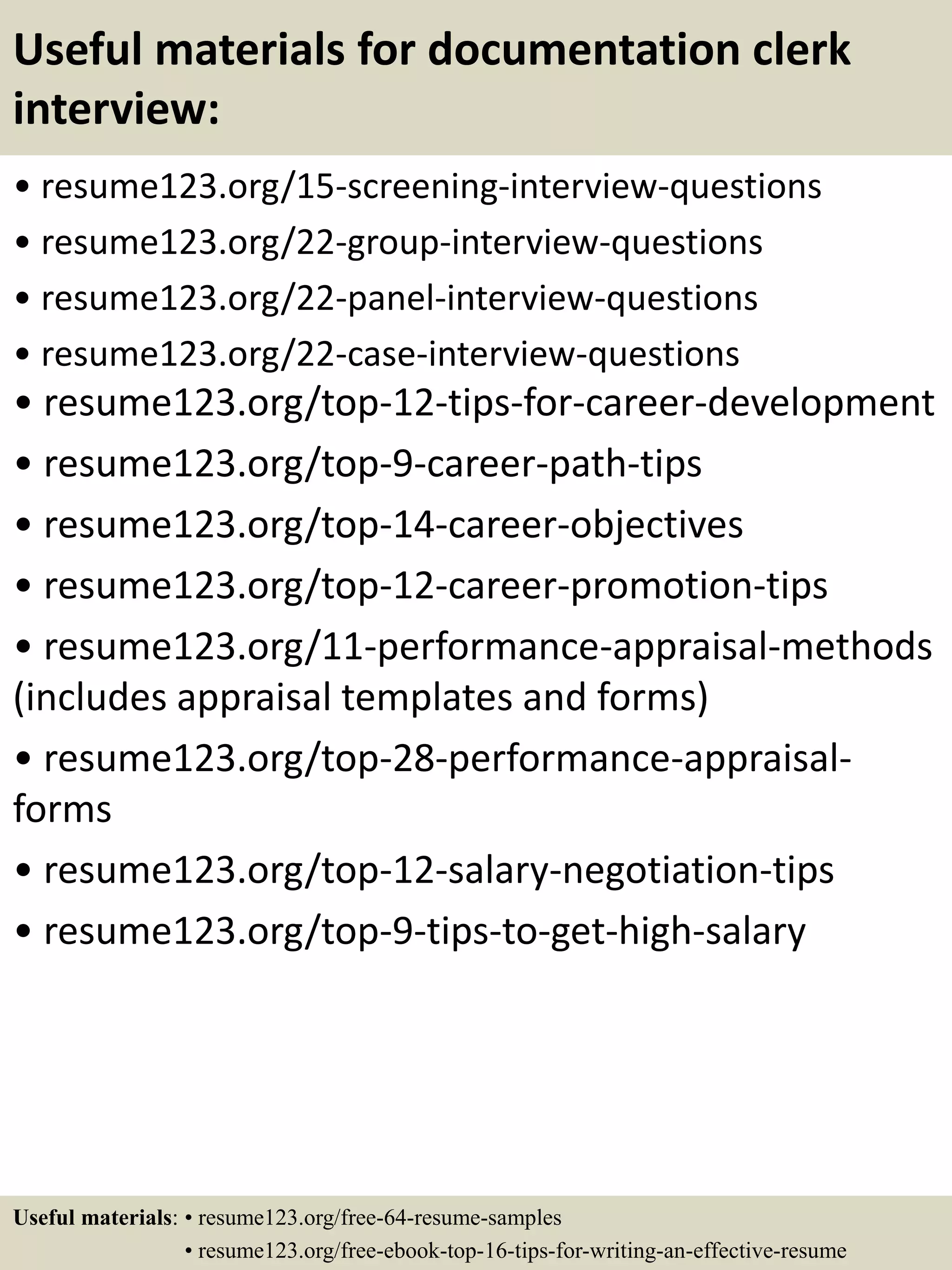 Useful materials for documentation clerk
interview:
• resume123.org/15-screening-interview-questions
• resume123.org/22-group-interview-questions
• resume123.org/22-panel-interview-questions
• resume123.org/22-case-interview-questions
• resume123.org/top-12-tips-for-career-development
• resume123.org/top-9-career-path-tips
• resume123.org/top-14-career-objectives
• resume123.org/top-12-career-promotion-tips
• resume123.org/11-performance-appraisal-methods
(includes appraisal templates and forms)
• resume123.org/top-28-performance-appraisal-
forms
• resume123.org/top-12-salary-negotiation-tips
• resume123.org/top-9-tips-to-get-high-salary
Useful materials: • resume123.org/free-64-resume-samples
• resume123.org/free-ebook-top-16-tips-for-writing-an-effective-resume
 