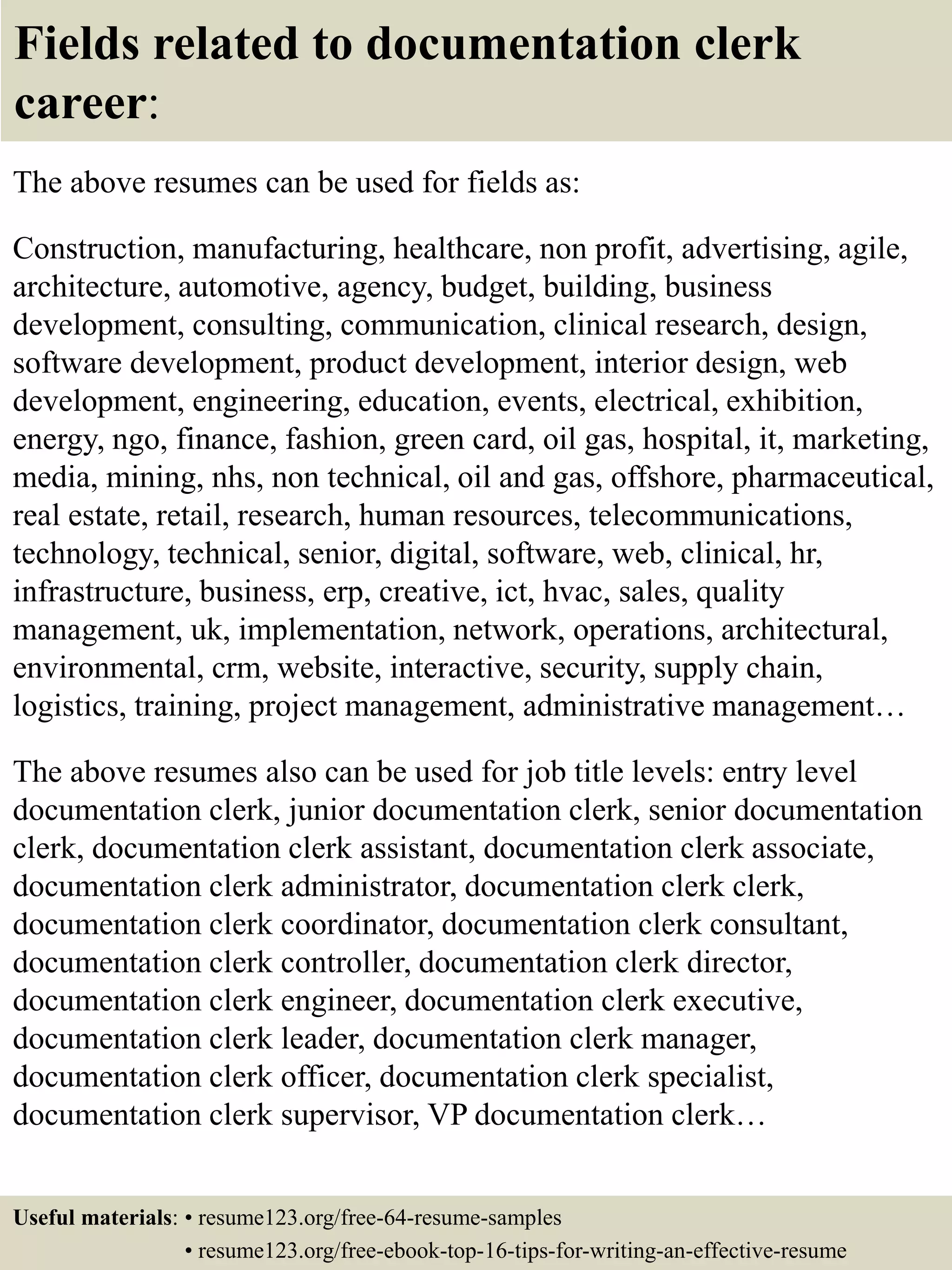 Fields related to documentation clerk
career:
The above resumes can be used for fields as:
Construction, manufacturing, healthcare, non profit, advertising, agile,
architecture, automotive, agency, budget, building, business
development, consulting, communication, clinical research, design,
software development, product development, interior design, web
development, engineering, education, events, electrical, exhibition,
energy, ngo, finance, fashion, green card, oil gas, hospital, it, marketing,
media, mining, nhs, non technical, oil and gas, offshore, pharmaceutical,
real estate, retail, research, human resources, telecommunications,
technology, technical, senior, digital, software, web, clinical, hr,
infrastructure, business, erp, creative, ict, hvac, sales, quality
management, uk, implementation, network, operations, architectural,
environmental, crm, website, interactive, security, supply chain,
logistics, training, project management, administrative management…
The above resumes also can be used for job title levels: entry level
documentation clerk, junior documentation clerk, senior documentation
clerk, documentation clerk assistant, documentation clerk associate,
documentation clerk administrator, documentation clerk clerk,
documentation clerk coordinator, documentation clerk consultant,
documentation clerk controller, documentation clerk director,
documentation clerk engineer, documentation clerk executive,
documentation clerk leader, documentation clerk manager,
documentation clerk officer, documentation clerk specialist,
documentation clerk supervisor, VP documentation clerk…
Useful materials: • resume123.org/free-64-resume-samples
• resume123.org/free-ebook-top-16-tips-for-writing-an-effective-resume
 
