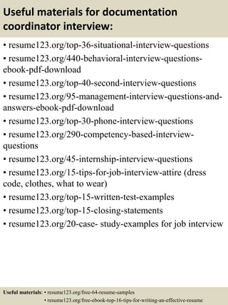 Useful materials for documentation
coordinator interview:
• resume123.org/top-36-situational-interview-questions
• resume123.org/440-behavioral-interview-questions-
ebook-pdf-download
• resume123.org/top-40-second-interview-questions
• resume123.org/95-management-interview-questions-and-
answers-ebook-pdf-download
• resume123.org/top-30-phone-interview-questions
• resume123.org/290-competency-based-interview-
questions
• resume123.org/45-internship-interview-questions
• resume123.org/15-tips-for-job-interview-attire (dress
code, clothes, what to wear)
• resume123.org/top-15-written-test-examples
• resume123.org/top-15-closing-statements
• resume123.org/20-case- study-examples for job interview
Useful materials: • resume123.org/free-64-resume-samples
• resume123.org/free-ebook-top-16-tips-for-writing-an-effective-resume
 