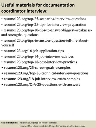 Useful materials for documentation
coordinator interview:
• resume123.org/top-25-scenarios-interview-questions
• resume123.org/top-25-tips-for-interview-preparation
• resume123.org/top-10-tips-to-answer-biggest-weakness-
and-strengths-questions
• resume123.org/tips-to-answer-question-tell-me-about-
yourself
• resume123.org/16-job-application-tips
• resume123.org/top-14-job-interview-advices
• resume123.org/top-18-best-interview-practices
• resume123.org/25-career-goals-examples
• resume123.org/top-36-technical-interview-questions
• resume123.org/18-job-interview-exam-samples
• resume123.org/Q-A-25-questions-with-answers
Useful materials: • resume123.org/free-64-resume-samples
• resume123.org/free-ebook-top-16-tips-for-writing-an-effective-resume
 