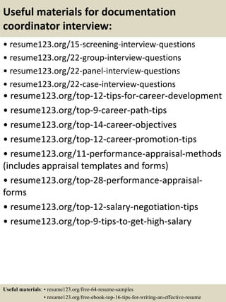 Useful materials for documentation
coordinator interview:
• resume123.org/15-screening-interview-questions
• resume123.org/22-group-interview-questions
• resume123.org/22-panel-interview-questions
• resume123.org/22-case-interview-questions
• resume123.org/top-12-tips-for-career-development
• resume123.org/top-9-career-path-tips
• resume123.org/top-14-career-objectives
• resume123.org/top-12-career-promotion-tips
• resume123.org/11-performance-appraisal-methods
(includes appraisal templates and forms)
• resume123.org/top-28-performance-appraisal-
forms
• resume123.org/top-12-salary-negotiation-tips
• resume123.org/top-9-tips-to-get-high-salary
Useful materials: • resume123.org/free-64-resume-samples
• resume123.org/free-ebook-top-16-tips-for-writing-an-effective-resume
 