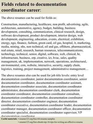 Fields related to documentation
coordinator career:
The above resumes can be used for fields as:
Construction, manufacturing, healthcare, non profit, advertising, agile,
architecture, automotive, agency, budget, building, business
development, consulting, communication, clinical research, design,
software development, product development, interior design, web
development, engineering, education, events, electrical, exhibition,
energy, ngo, finance, fashion, green card, oil gas, hospital, it, marketing,
media, mining, nhs, non technical, oil and gas, offshore, pharmaceutical,
real estate, retail, research, human resources, telecommunications,
technology, technical, senior, digital, software, web, clinical, hr,
infrastructure, business, erp, creative, ict, hvac, sales, quality
management, uk, implementation, network, operations, architectural,
environmental, crm, website, interactive, security, supply chain,
logistics, training, project management, administrative management…
The above resumes also can be used for job title levels: entry level
documentation coordinator, junior documentation coordinator, senior
documentation coordinator, documentation coordinator assistant,
documentation coordinator associate, documentation coordinator
administrator, documentation coordinator clerk, documentation
coordinator coordinator, documentation coordinator consultant,
documentation coordinator controller, documentation coordinator
director, documentation coordinator engineer, documentation
coordinator executive, documentation coordinator leader, documentation
coordinator manager, documentation coordinator officer, documentation
coordinator specialist, documentation coordinator supervisor, VP
documentation coordinator…
Useful materials: • resume123.org/free-64-resume-samples
• resume123.org/free-ebook-top-16-tips-for-writing-an-effective-resume
 