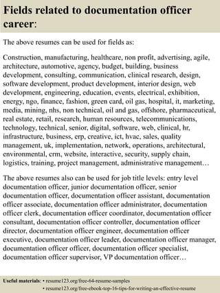 Fields related to documentation officer
career:
The above resumes can be used for fields as:
Construction, manufacturing, healthcare, non profit, advertising, agile,
architecture, automotive, agency, budget, building, business
development, consulting, communication, clinical research, design,
software development, product development, interior design, web
development, engineering, education, events, electrical, exhibition,
energy, ngo, finance, fashion, green card, oil gas, hospital, it, marketing,
media, mining, nhs, non technical, oil and gas, offshore, pharmaceutical,
real estate, retail, research, human resources, telecommunications,
technology, technical, senior, digital, software, web, clinical, hr,
infrastructure, business, erp, creative, ict, hvac, sales, quality
management, uk, implementation, network, operations, architectural,
environmental, crm, website, interactive, security, supply chain,
logistics, training, project management, administrative management…
The above resumes also can be used for job title levels: entry level
documentation officer, junior documentation officer, senior
documentation officer, documentation officer assistant, documentation
officer associate, documentation officer administrator, documentation
officer clerk, documentation officer coordinator, documentation officer
consultant, documentation officer controller, documentation officer
director, documentation officer engineer, documentation officer
executive, documentation officer leader, documentation officer manager,
documentation officer officer, documentation officer specialist,
documentation officer supervisor, VP documentation officer…
Useful materials: • resume123.org/free-64-resume-samples
• resume123.org/free-ebook-top-16-tips-for-writing-an-effective-resume
 