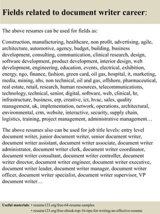 Fields related to document writer career:
The above resumes can be used for fields as:
Construction, manufacturing, healthcare, non profit, advertising, agile,
architecture, automotive, agency, budget, building, business
development, consulting, communication, clinical research, design,
software development, product development, interior design, web
development, engineering, education, events, electrical, exhibition,
energy, ngo, finance, fashion, green card, oil gas, hospital, it, marketing,
media, mining, nhs, non technical, oil and gas, offshore, pharmaceutical,
real estate, retail, research, human resources, telecommunications,
technology, technical, senior, digital, software, web, clinical, hr,
infrastructure, business, erp, creative, ict, hvac, sales, quality
management, uk, implementation, network, operations, architectural,
environmental, crm, website, interactive, security, supply chain,
logistics, training, project management, administrative management…
The above resumes also can be used for job title levels: entry level
document writer, junior document writer, senior document writer,
document writer assistant, document writer associate, document writer
administrator, document writer clerk, document writer coordinator,
document writer consultant, document writer controller, document
writer director, document writer engineer, document writer executive,
document writer leader, document writer manager, document writer
officer, document writer specialist, document writer supervisor, VP
document writer…
Useful materials: • resume123.org/free-64-resume-samples
• resume123.org/free-ebook-top-16-tips-for-writing-an-effective-resume
 
