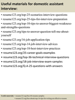 Useful materials for domestic assistant
interview:
• resume123.org/top-25-scenarios-interview-questions
• resume123.org/top-25-tips-for-interview-preparation
• resume123.org/top-10-tips-to-answer-biggest-weakness-
and-strengths-questions
• resume123.org/tips-to-answer-question-tell-me-about-
yourself
• resume123.org/16-job-application-tips
• resume123.org/top-14-job-interview-advices
• resume123.org/top-18-best-interview-practices
• resume123.org/25-career-goals-examples
• resume123.org/top-36-technical-interview-questions
• resume123.org/18-job-interview-exam-samples
• resume123.org/Q-A-25-questions-with-answers
Useful materials: • resume123.org/free-64-resume-samples
• resume123.org/free-ebook-top-16-tips-for-writing-an-effective-resume
 