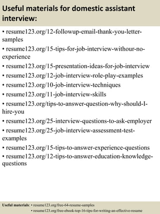 Useful materials for domestic assistant
interview:
• resume123.org/12-followup-email-thank-you-letter-
samples
• resume123.org/15-tips-for-job-interview-withour-no-
experience
• resume123.org/15-presentation-ideas-for-job-interview
• resume123.org/12-job-interview-role-play-examples
• resume123.org/10-job-interview-techniques
• resume123.org/11-job-interview-skills
• resume123.org/tips-to-answer-question-why-should-I-
hire-you
• resume123.org/25-interview-questions-to-ask-employer
• resume123.org/25-job-interview-assessment-test-
examples
• resume123.org/15-tips-to-answer-experience-questions
• resume123.org/12-tips-to-answer-education-knowledge-
questions
Useful materials: • resume123.org/free-64-resume-samples
• resume123.org/free-ebook-top-16-tips-for-writing-an-effective-resume
 