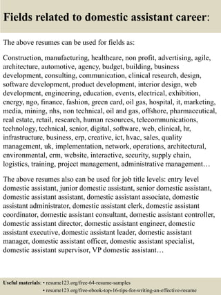 Fields related to domestic assistant career:
The above resumes can be used for fields as:
Construction, manufacturing, healthcare, non profit, advertising, agile,
architecture, automotive, agency, budget, building, business
development, consulting, communication, clinical research, design,
software development, product development, interior design, web
development, engineering, education, events, electrical, exhibition,
energy, ngo, finance, fashion, green card, oil gas, hospital, it, marketing,
media, mining, nhs, non technical, oil and gas, offshore, pharmaceutical,
real estate, retail, research, human resources, telecommunications,
technology, technical, senior, digital, software, web, clinical, hr,
infrastructure, business, erp, creative, ict, hvac, sales, quality
management, uk, implementation, network, operations, architectural,
environmental, crm, website, interactive, security, supply chain,
logistics, training, project management, administrative management…
The above resumes also can be used for job title levels: entry level
domestic assistant, junior domestic assistant, senior domestic assistant,
domestic assistant assistant, domestic assistant associate, domestic
assistant administrator, domestic assistant clerk, domestic assistant
coordinator, domestic assistant consultant, domestic assistant controller,
domestic assistant director, domestic assistant engineer, domestic
assistant executive, domestic assistant leader, domestic assistant
manager, domestic assistant officer, domestic assistant specialist,
domestic assistant supervisor, VP domestic assistant…
Useful materials: • resume123.org/free-64-resume-samples
• resume123.org/free-ebook-top-16-tips-for-writing-an-effective-resume
 