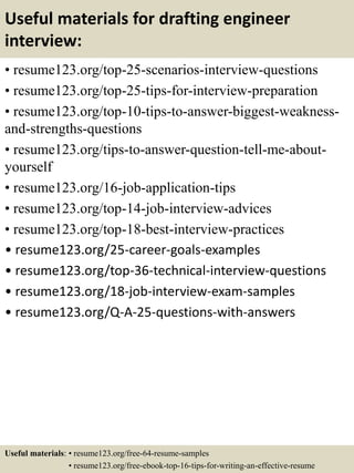 Useful materials for drafting engineer
interview:
• resume123.org/top-25-scenarios-interview-questions
• resume123.org/top-25-tips-for-interview-preparation
• resume123.org/top-10-tips-to-answer-biggest-weakness-
and-strengths-questions
• resume123.org/tips-to-answer-question-tell-me-about-
yourself
• resume123.org/16-job-application-tips
• resume123.org/top-14-job-interview-advices
• resume123.org/top-18-best-interview-practices
• resume123.org/25-career-goals-examples
• resume123.org/top-36-technical-interview-questions
• resume123.org/18-job-interview-exam-samples
• resume123.org/Q-A-25-questions-with-answers
Useful materials: • resume123.org/free-64-resume-samples
• resume123.org/free-ebook-top-16-tips-for-writing-an-effective-resume
 