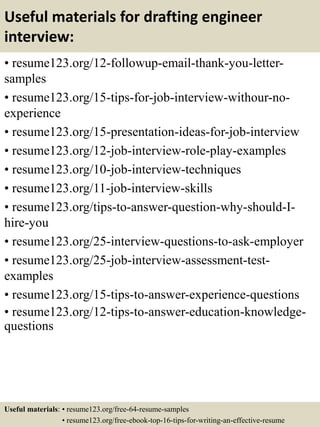 Useful materials for drafting engineer
interview:
• resume123.org/12-followup-email-thank-you-letter-
samples
• resume123.org/15-tips-for-job-interview-withour-no-
experience
• resume123.org/15-presentation-ideas-for-job-interview
• resume123.org/12-job-interview-role-play-examples
• resume123.org/10-job-interview-techniques
• resume123.org/11-job-interview-skills
• resume123.org/tips-to-answer-question-why-should-I-
hire-you
• resume123.org/25-interview-questions-to-ask-employer
• resume123.org/25-job-interview-assessment-test-
examples
• resume123.org/15-tips-to-answer-experience-questions
• resume123.org/12-tips-to-answer-education-knowledge-
questions
Useful materials: • resume123.org/free-64-resume-samples
• resume123.org/free-ebook-top-16-tips-for-writing-an-effective-resume
 