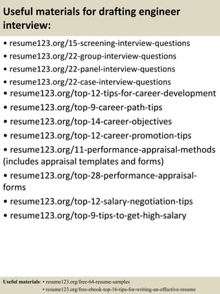 Useful materials for drafting engineer
interview:
• resume123.org/15-screening-interview-questions
• resume123.org/22-group-interview-questions
• resume123.org/22-panel-interview-questions
• resume123.org/22-case-interview-questions
• resume123.org/top-12-tips-for-career-development
• resume123.org/top-9-career-path-tips
• resume123.org/top-14-career-objectives
• resume123.org/top-12-career-promotion-tips
• resume123.org/11-performance-appraisal-methods
(includes appraisal templates and forms)
• resume123.org/top-28-performance-appraisal-
forms
• resume123.org/top-12-salary-negotiation-tips
• resume123.org/top-9-tips-to-get-high-salary
Useful materials: • resume123.org/free-64-resume-samples
• resume123.org/free-ebook-top-16-tips-for-writing-an-effective-resume
 