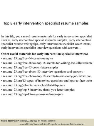 Top 8 early intervention specialist resume samples
In this file, you can ref resume materials for early intervention specialist
such as early intervention specialist resume samples, early intervention
specialist resume writing tips, early intervention specialist cover letters,
early intervention specialist interview questions with answers…
Other useful materials for early intervention specialist interview:
• resume123.org/free-64-resume-samples
• resume123.org/free-ebook-top-18-secrets-for-writing-the-killer-resume
• resume123.org/free-63-cover-letter-samples
• resume123.org/free-ebook-80-interview-questions-and-answers
• resume123.org/free-ebook-top-18-secrets-to-win-every-job-interviews
• resume123.org/13-types-of-interview-questions-and-how-to-face-them
• resume123.org/job-interview-checklist-40-points
• resume123.org/top-8-interview-thank-you-letter-samples
• resume123.org/top-15-ways-to-search-new-jobs
Useful materials: • resume123.org/free-64-resume-samples
• resume123.org/free-ebook-top-16-tips-for-writing-an-effective-resume
 