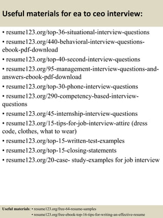 Useful materials for ea to ceo interview:
• resume123.org/top-36-situational-interview-questions
• resume123.org/440-behavioral-interview-questions-
ebook-pdf-download
• resume123.org/top-40-second-interview-questions
• resume123.org/95-management-interview-questions-and-
answers-ebook-pdf-download
• resume123.org/top-30-phone-interview-questions
• resume123.org/290-competency-based-interview-
questions
• resume123.org/45-internship-interview-questions
• resume123.org/15-tips-for-job-interview-attire (dress
code, clothes, what to wear)
• resume123.org/top-15-written-test-examples
• resume123.org/top-15-closing-statements
• resume123.org/20-case- study-examples for job interview
Useful materials: • resume123.org/free-64-resume-samples
• resume123.org/free-ebook-top-16-tips-for-writing-an-effective-resume
 