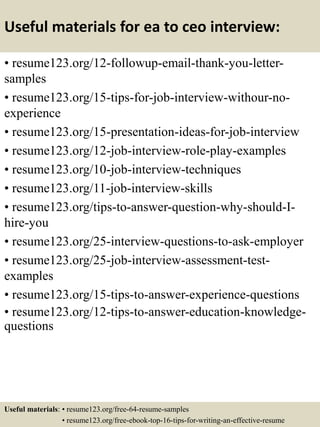 Useful materials for ea to ceo interview:
• resume123.org/12-followup-email-thank-you-letter-
samples
• resume123.org/15-tips-for-job-interview-withour-no-
experience
• resume123.org/15-presentation-ideas-for-job-interview
• resume123.org/12-job-interview-role-play-examples
• resume123.org/10-job-interview-techniques
• resume123.org/11-job-interview-skills
• resume123.org/tips-to-answer-question-why-should-I-
hire-you
• resume123.org/25-interview-questions-to-ask-employer
• resume123.org/25-job-interview-assessment-test-
examples
• resume123.org/15-tips-to-answer-experience-questions
• resume123.org/12-tips-to-answer-education-knowledge-
questions
Useful materials: • resume123.org/free-64-resume-samples
• resume123.org/free-ebook-top-16-tips-for-writing-an-effective-resume
 