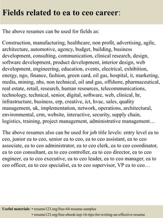 Fields related to ea to ceo career:
The above resumes can be used for fields as:
Construction, manufacturing, healthcare, non profit, advertising, agile,
architecture, automotive, agency, budget, building, business
development, consulting, communication, clinical research, design,
software development, product development, interior design, web
development, engineering, education, events, electrical, exhibition,
energy, ngo, finance, fashion, green card, oil gas, hospital, it, marketing,
media, mining, nhs, non technical, oil and gas, offshore, pharmaceutical,
real estate, retail, research, human resources, telecommunications,
technology, technical, senior, digital, software, web, clinical, hr,
infrastructure, business, erp, creative, ict, hvac, sales, quality
management, uk, implementation, network, operations, architectural,
environmental, crm, website, interactive, security, supply chain,
logistics, training, project management, administrative management…
The above resumes also can be used for job title levels: entry level ea to
ceo, junior ea to ceo, senior ea to ceo, ea to ceo assistant, ea to ceo
associate, ea to ceo administrator, ea to ceo clerk, ea to ceo coordinator,
ea to ceo consultant, ea to ceo controller, ea to ceo director, ea to ceo
engineer, ea to ceo executive, ea to ceo leader, ea to ceo manager, ea to
ceo officer, ea to ceo specialist, ea to ceo supervisor, VP ea to ceo…
Useful materials: • resume123.org/free-64-resume-samples
• resume123.org/free-ebook-top-16-tips-for-writing-an-effective-resume
 
