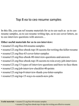 Top 8 ea to ceo resume samples
In this file, you can ref resume materials for ea to ceo such as ea to ceo
resume samples, ea to ceo resume writing tips, ea to ceo cover letters, ea
to ceo interview questions with answers…
Other useful materials for ea to ceo interview:
• resume123.org/free-64-resume-samples
• resume123.org/free-ebook-top-18-secrets-for-writing-the-killer-resume
• resume123.org/free-63-cover-letter-samples
• resume123.org/free-ebook-80-interview-questions-and-answers
• resume123.org/free-ebook-top-18-secrets-to-win-every-job-interviews
• resume123.org/13-types-of-interview-questions-and-how-to-face-them
• resume123.org/job-interview-checklist-40-points
• resume123.org/top-8-interview-thank-you-letter-samples
• resume123.org/top-15-ways-to-search-new-jobs
Useful materials: • resume123.org/free-64-resume-samples
• resume123.org/free-ebook-top-16-tips-for-writing-an-effective-resume
 