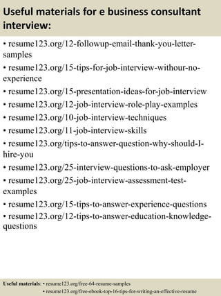 Useful materials for e business consultant
interview:
• resume123.org/12-followup-email-thank-you-letter-
samples
• resume123.org/15-tips-for-job-interview-withour-no-
experience
• resume123.org/15-presentation-ideas-for-job-interview
• resume123.org/12-job-interview-role-play-examples
• resume123.org/10-job-interview-techniques
• resume123.org/11-job-interview-skills
• resume123.org/tips-to-answer-question-why-should-I-
hire-you
• resume123.org/25-interview-questions-to-ask-employer
• resume123.org/25-job-interview-assessment-test-
examples
• resume123.org/15-tips-to-answer-experience-questions
• resume123.org/12-tips-to-answer-education-knowledge-
questions
Useful materials: • resume123.org/free-64-resume-samples
• resume123.org/free-ebook-top-16-tips-for-writing-an-effective-resume
 