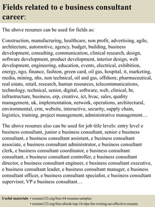 Fields related to e business consultant
career:
The above resumes can be used for fields as:
Construction, manufacturing, healthcare, non profit, advertising, agile,
architecture, automotive, agency, budget, building, business
development, consulting, communication, clinical research, design,
software development, product development, interior design, web
development, engineering, education, events, electrical, exhibition,
energy, ngo, finance, fashion, green card, oil gas, hospital, it, marketing,
media, mining, nhs, non technical, oil and gas, offshore, pharmaceutical,
real estate, retail, research, human resources, telecommunications,
technology, technical, senior, digital, software, web, clinical, hr,
infrastructure, business, erp, creative, ict, hvac, sales, quality
management, uk, implementation, network, operations, architectural,
environmental, crm, website, interactive, security, supply chain,
logistics, training, project management, administrative management…
The above resumes also can be used for job title levels: entry level e
business consultant, junior e business consultant, senior e business
consultant, e business consultant assistant, e business consultant
associate, e business consultant administrator, e business consultant
clerk, e business consultant coordinator, e business consultant
consultant, e business consultant controller, e business consultant
director, e business consultant engineer, e business consultant executive,
e business consultant leader, e business consultant manager, e business
consultant officer, e business consultant specialist, e business consultant
supervisor, VP e business consultant…
Useful materials: • resume123.org/free-64-resume-samples
• resume123.org/free-ebook-top-16-tips-for-writing-an-effective-resume
 