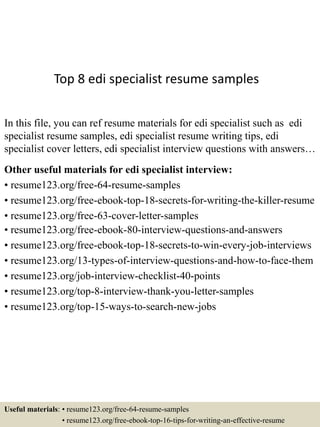 Top 8 edi specialist resume samples
In this file, you can ref resume materials for edi specialist such as edi
specialist resume samples, edi specialist resume writing tips, edi
specialist cover letters, edi specialist interview questions with answers…
Other useful materials for edi specialist interview:
• resume123.org/free-64-resume-samples
• resume123.org/free-ebook-top-18-secrets-for-writing-the-killer-resume
• resume123.org/free-63-cover-letter-samples
• resume123.org/free-ebook-80-interview-questions-and-answers
• resume123.org/free-ebook-top-18-secrets-to-win-every-job-interviews
• resume123.org/13-types-of-interview-questions-and-how-to-face-them
• resume123.org/job-interview-checklist-40-points
• resume123.org/top-8-interview-thank-you-letter-samples
• resume123.org/top-15-ways-to-search-new-jobs
Useful materials: • resume123.org/free-64-resume-samples
• resume123.org/free-ebook-top-16-tips-for-writing-an-effective-resume
 