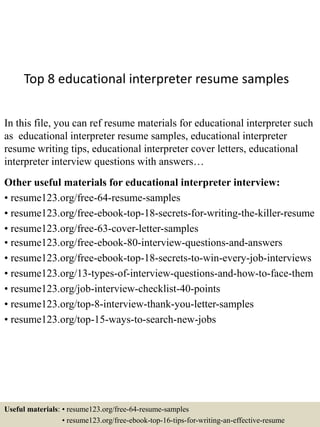 Top 8 educational interpreter resume samples
In this file, you can ref resume materials for educational interpreter such
as educational interpreter resume samples, educational interpreter
resume writing tips, educational interpreter cover letters, educational
interpreter interview questions with answers…
Other useful materials for educational interpreter interview:
• resume123.org/free-64-resume-samples
• resume123.org/free-ebook-top-18-secrets-for-writing-the-killer-resume
• resume123.org/free-63-cover-letter-samples
• resume123.org/free-ebook-80-interview-questions-and-answers
• resume123.org/free-ebook-top-18-secrets-to-win-every-job-interviews
• resume123.org/13-types-of-interview-questions-and-how-to-face-them
• resume123.org/job-interview-checklist-40-points
• resume123.org/top-8-interview-thank-you-letter-samples
• resume123.org/top-15-ways-to-search-new-jobs
Useful materials: • resume123.org/free-64-resume-samples
• resume123.org/free-ebook-top-16-tips-for-writing-an-effective-resume
 