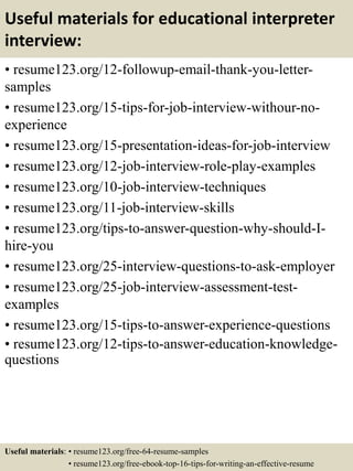 Useful materials for educational interpreter
interview:
• resume123.org/12-followup-email-thank-you-letter-
samples
• resume123.org/15-tips-for-job-interview-withour-no-
experience
• resume123.org/15-presentation-ideas-for-job-interview
• resume123.org/12-job-interview-role-play-examples
• resume123.org/10-job-interview-techniques
• resume123.org/11-job-interview-skills
• resume123.org/tips-to-answer-question-why-should-I-
hire-you
• resume123.org/25-interview-questions-to-ask-employer
• resume123.org/25-job-interview-assessment-test-
examples
• resume123.org/15-tips-to-answer-experience-questions
• resume123.org/12-tips-to-answer-education-knowledge-
questions
Useful materials: • resume123.org/free-64-resume-samples
• resume123.org/free-ebook-top-16-tips-for-writing-an-effective-resume
 