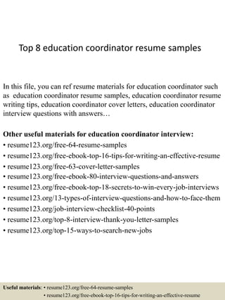 Top 8 education coordinator resume samples
In this file, you can ref resume materials for education coordinator such
as education coordinator resume samples, education coordinator resume
writing tips, education coordinator cover letters, education coordinator
interview questions with answers…
Other useful materials for education coordinator interview:
• resume123.org/free-64-resume-samples
• resume123.org/free-ebook-top-16-tips-for-writing-an-effective-resume
• resume123.org/free-63-cover-letter-samples
• resume123.org/free-ebook-80-interview-questions-and-answers
• resume123.org/free-ebook-top-18-secrets-to-win-every-job-interviews
• resume123.org/13-types-of-interview-questions-and-how-to-face-them
• resume123.org/job-interview-checklist-40-points
• resume123.org/top-8-interview-thank-you-letter-samples
• resume123.org/top-15-ways-to-search-new-jobs
Useful materials: • resume123.org/free-64-resume-samples
• resume123.org/free-ebook-top-16-tips-for-writing-an-effective-resume
 