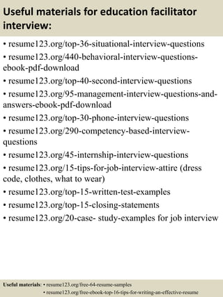 Useful materials for education facilitator
interview:
• resume123.org/top-36-situational-interview-questions
• resume123.org/440-behavioral-interview-questions-
ebook-pdf-download
• resume123.org/top-40-second-interview-questions
• resume123.org/95-management-interview-questions-and-
answers-ebook-pdf-download
• resume123.org/top-30-phone-interview-questions
• resume123.org/290-competency-based-interview-
questions
• resume123.org/45-internship-interview-questions
• resume123.org/15-tips-for-job-interview-attire (dress
code, clothes, what to wear)
• resume123.org/top-15-written-test-examples
• resume123.org/top-15-closing-statements
• resume123.org/20-case- study-examples for job interview
Useful materials: • resume123.org/free-64-resume-samples
• resume123.org/free-ebook-top-16-tips-for-writing-an-effective-resume
 