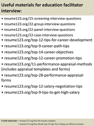 Useful materials for education facilitator
interview:
• resume123.org/15-screening-interview-questions
• resume123.org/22-group-interview-questions
• resume123.org/22-panel-interview-questions
• resume123.org/22-case-interview-questions
• resume123.org/top-12-tips-for-career-development
• resume123.org/top-9-career-path-tips
• resume123.org/top-14-career-objectives
• resume123.org/top-12-career-promotion-tips
• resume123.org/11-performance-appraisal-methods
(includes appraisal templates and forms)
• resume123.org/top-28-performance-appraisal-
forms
• resume123.org/top-12-salary-negotiation-tips
• resume123.org/top-9-tips-to-get-high-salary
Useful materials: • resume123.org/free-64-resume-samples
• resume123.org/free-ebook-top-16-tips-for-writing-an-effective-resume
 