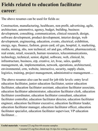 Fields related to education facilitator
career:
The above resumes can be used for fields as:
Construction, manufacturing, healthcare, non profit, advertising, agile,
architecture, automotive, agency, budget, building, business
development, consulting, communication, clinical research, design,
software development, product development, interior design, web
development, engineering, education, events, electrical, exhibition,
energy, ngo, finance, fashion, green card, oil gas, hospital, it, marketing,
media, mining, nhs, non technical, oil and gas, offshore, pharmaceutical,
real estate, retail, research, human resources, telecommunications,
technology, technical, senior, digital, software, web, clinical, hr,
infrastructure, business, erp, creative, ict, hvac, sales, quality
management, uk, implementation, network, operations, architectural,
environmental, crm, website, interactive, security, supply chain,
logistics, training, project management, administrative management…
The above resumes also can be used for job title levels: entry level
education facilitator, junior education facilitator, senior education
facilitator, education facilitator assistant, education facilitator associate,
education facilitator administrator, education facilitator clerk, education
facilitator coordinator, education facilitator consultant, education
facilitator controller, education facilitator director, education facilitator
engineer, education facilitator executive, education facilitator leader,
education facilitator manager, education facilitator officer, education
facilitator specialist, education facilitator supervisor, VP education
facilitator…
Useful materials: • resume123.org/free-64-resume-samples
• resume123.org/free-ebook-top-16-tips-for-writing-an-effective-resume
 