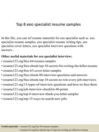 Top 8 eeo specialist resume samples
In this file, you can ref resume materials for eeo specialist such as eeo
specialist resume samples, eeo specialist resume writing tips, eeo
specialist cover letters, eeo specialist interview questions with
answers…
Other useful materials for eeo specialist interview:
• resume123.org/free-64-resume-samples
• resume123.org/free-ebook-top-18-secrets-for-writing-the-killer-resume
• resume123.org/free-63-cover-letter-samples
• resume123.org/free-ebook-80-interview-questions-and-answers
• resume123.org/free-ebook-top-18-secrets-to-win-every-job-interviews
• resume123.org/13-types-of-interview-questions-and-how-to-face-them
• resume123.org/job-interview-checklist-40-points
• resume123.org/top-8-interview-thank-you-letter-samples
• resume123.org/top-15-ways-to-search-new-jobs
Useful materials: • resume123.org/free-64-resume-samples
• resume123.org/free-ebook-top-16-tips-for-writing-an-effective-resume
 