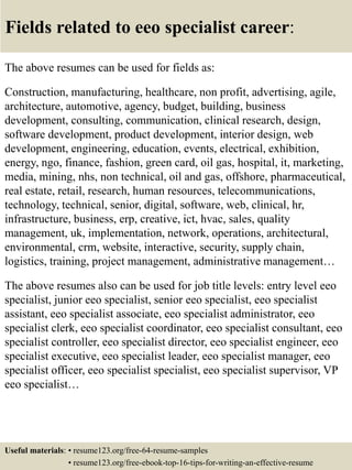 Fields related to eeo specialist career:
The above resumes can be used for fields as:
Construction, manufacturing, healthcare, non profit, advertising, agile,
architecture, automotive, agency, budget, building, business
development, consulting, communication, clinical research, design,
software development, product development, interior design, web
development, engineering, education, events, electrical, exhibition,
energy, ngo, finance, fashion, green card, oil gas, hospital, it, marketing,
media, mining, nhs, non technical, oil and gas, offshore, pharmaceutical,
real estate, retail, research, human resources, telecommunications,
technology, technical, senior, digital, software, web, clinical, hr,
infrastructure, business, erp, creative, ict, hvac, sales, quality
management, uk, implementation, network, operations, architectural,
environmental, crm, website, interactive, security, supply chain,
logistics, training, project management, administrative management…
The above resumes also can be used for job title levels: entry level eeo
specialist, junior eeo specialist, senior eeo specialist, eeo specialist
assistant, eeo specialist associate, eeo specialist administrator, eeo
specialist clerk, eeo specialist coordinator, eeo specialist consultant, eeo
specialist controller, eeo specialist director, eeo specialist engineer, eeo
specialist executive, eeo specialist leader, eeo specialist manager, eeo
specialist officer, eeo specialist specialist, eeo specialist supervisor, VP
eeo specialist…
Useful materials: • resume123.org/free-64-resume-samples
• resume123.org/free-ebook-top-16-tips-for-writing-an-effective-resume
 
