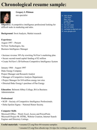 Gregory L Pittman
eeo specialist
Objective: A competitive intelligence professional looking for
difficult tasks in marketing and sales.
Background: Swot Analysis, Market research
Experience
August 1997 – Present
NxView Technologies, Inc.
Business Intelligence Manager
• Increase revenue 30% by rewriting NxView’s marketing plan.
• Secure second round capital funding of $2 million
• Create NxView’s 3D Software Competitive Intelligence System
January 1984 – August 1997
Duke Energy Company
Project Manager and Research Analyst
• Manager of Competitive Analysis Department.
• Project Manager for $10 million energy test sites
• Directed Duke Energy’s purchase of Pan Energy
Education: Belmont Abbey College, BA in Business
Administration
Professional
• SCIP – Society of Competitive Intelligence Professionals.
• Delta Epsilon Sigma – National Honor Society.
Computer Skills
Microsoft Office – Word, Excel, Access and PowerPoint.
Microsoft Project 98. HTML, Website Creation, Internet Search
Engines and Directory Listings.
Chronological resume sample:
Useful materials: • resume123.org/free-64-resume-samples
• resume123.org/free-ebook-top-16-tips-for-writing-an-effective-resume
 