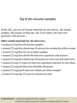 Top 8 ehs resume samples
In this file, you can ref resume materials for ehs such as ehs resume
samples, ehs resume writing tips, ehs cover letters, ehs interview
questions with answers…
Other useful materials for ehs interview:
• resume123.org/free-64-resume-samples
• resume123.org/free-ebook-top-18-secrets-for-writing-the-killer-resume
• resume123.org/free-63-cover-letter-samples
• resume123.org/free-ebook-80-interview-questions-and-answers
• resume123.org/free-ebook-top-18-secrets-to-win-every-job-interviews
• resume123.org/13-types-of-interview-questions-and-how-to-face-them
• resume123.org/job-interview-checklist-40-points
• resume123.org/top-8-interview-thank-you-letter-samples
• resume123.org/top-15-ways-to-search-new-jobs
Useful materials: • resume123.org/free-64-resume-samples
• resume123.org/free-ebook-top-16-tips-for-writing-an-effective-resume
 