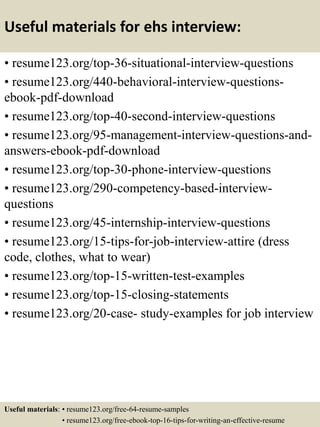Useful materials for ehs interview:
• resume123.org/top-36-situational-interview-questions
• resume123.org/440-behavioral-interview-questions-
ebook-pdf-download
• resume123.org/top-40-second-interview-questions
• resume123.org/95-management-interview-questions-and-
answers-ebook-pdf-download
• resume123.org/top-30-phone-interview-questions
• resume123.org/290-competency-based-interview-
questions
• resume123.org/45-internship-interview-questions
• resume123.org/15-tips-for-job-interview-attire (dress
code, clothes, what to wear)
• resume123.org/top-15-written-test-examples
• resume123.org/top-15-closing-statements
• resume123.org/20-case- study-examples for job interview
Useful materials: • resume123.org/free-64-resume-samples
• resume123.org/free-ebook-top-16-tips-for-writing-an-effective-resume
 