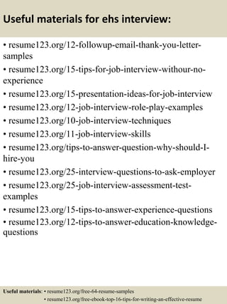 Useful materials for ehs interview:
• resume123.org/12-followup-email-thank-you-letter-
samples
• resume123.org/15-tips-for-job-interview-withour-no-
experience
• resume123.org/15-presentation-ideas-for-job-interview
• resume123.org/12-job-interview-role-play-examples
• resume123.org/10-job-interview-techniques
• resume123.org/11-job-interview-skills
• resume123.org/tips-to-answer-question-why-should-I-
hire-you
• resume123.org/25-interview-questions-to-ask-employer
• resume123.org/25-job-interview-assessment-test-
examples
• resume123.org/15-tips-to-answer-experience-questions
• resume123.org/12-tips-to-answer-education-knowledge-
questions
Useful materials: • resume123.org/free-64-resume-samples
• resume123.org/free-ebook-top-16-tips-for-writing-an-effective-resume
 