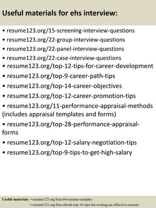 Useful materials for ehs interview:
• resume123.org/15-screening-interview-questions
• resume123.org/22-group-interview-questions
• resume123.org/22-panel-interview-questions
• resume123.org/22-case-interview-questions
• resume123.org/top-12-tips-for-career-development
• resume123.org/top-9-career-path-tips
• resume123.org/top-14-career-objectives
• resume123.org/top-12-career-promotion-tips
• resume123.org/11-performance-appraisal-methods
(includes appraisal templates and forms)
• resume123.org/top-28-performance-appraisal-
forms
• resume123.org/top-12-salary-negotiation-tips
• resume123.org/top-9-tips-to-get-high-salary
Useful materials: • resume123.org/free-64-resume-samples
• resume123.org/free-ebook-top-16-tips-for-writing-an-effective-resume
 